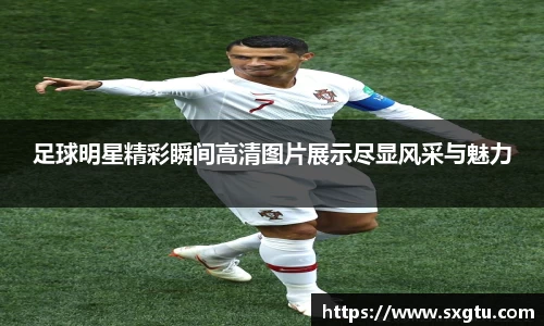 足球明星精彩瞬间高清图片展示尽显风采与魅力